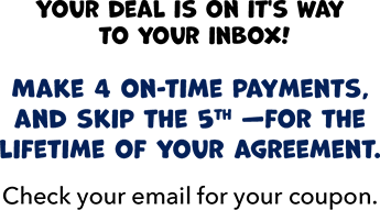 Your deal is on it's way to your inbox! Make 4 on-time payments, and skip the 5th - for the lifetime of your agreement.