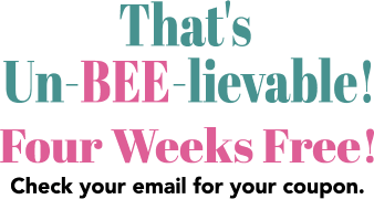 That’s Un-BEE-Lievable! Four weeks free! Check your email for your coupon!