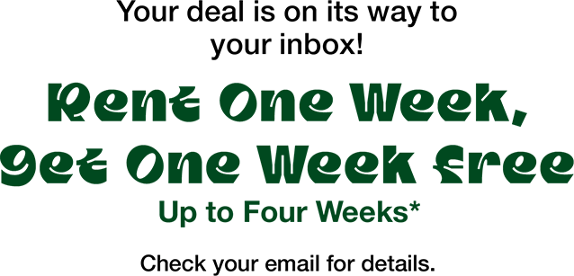 Your deal is on its way to your inbox! Rent One Week, Get One Week Free Up To Four Weeks* Check your email for details.