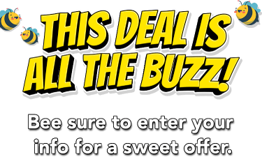 This deal is all the buzz! Bee sure to enter your info for a sweet offer.